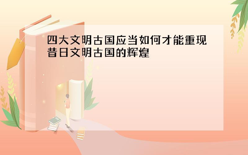 四大文明古国应当如何才能重现昔日文明古国的辉煌