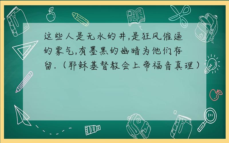 这些人是无水的井,是狂风催逼的雾气,有墨黑的幽暗为他们存留.（耶稣基督教会上帝福音真理）