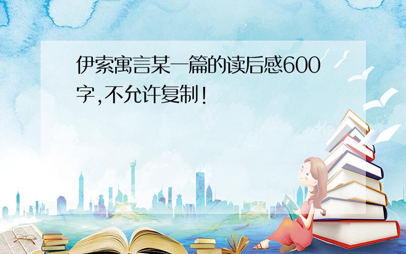 伊索寓言某一篇的读后感600字,不允许复制!