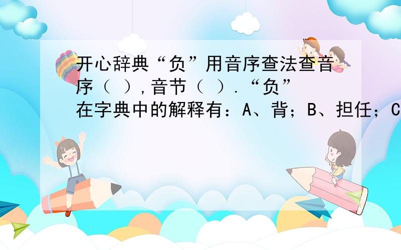 开心辞典“负”用音序查法查音序（ ）,音节（ ）.“负”在字典中的解释有：A、背；B、担任；C、遭受；D、享有；E、背弃