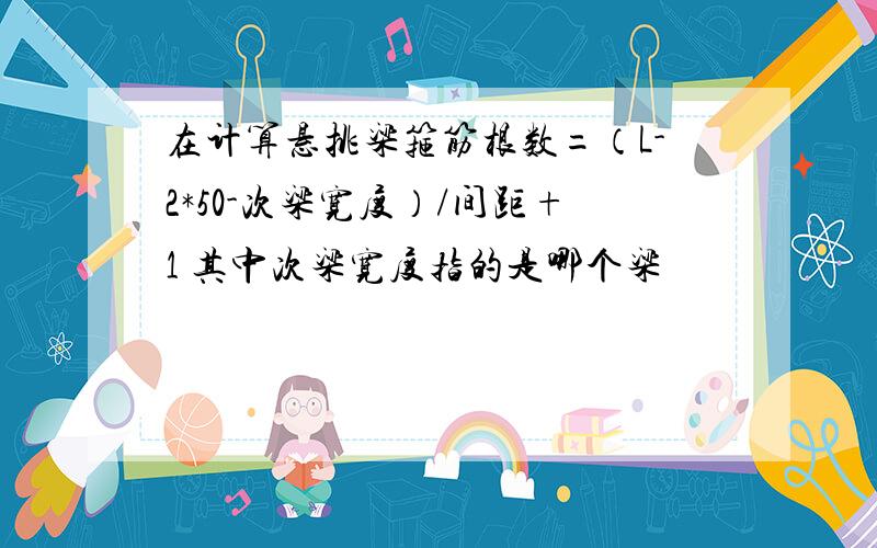 在计算悬挑梁箍筋根数=（L-2*50-次梁宽度）/间距+1 其中次梁宽度指的是哪个梁