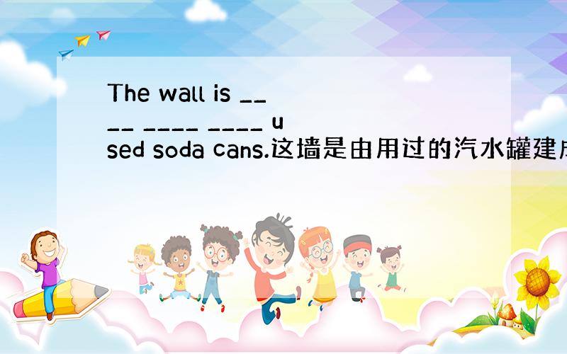 The wall is ____ ____ ____ used soda cans.这墙是由用过的汽水罐建成的.