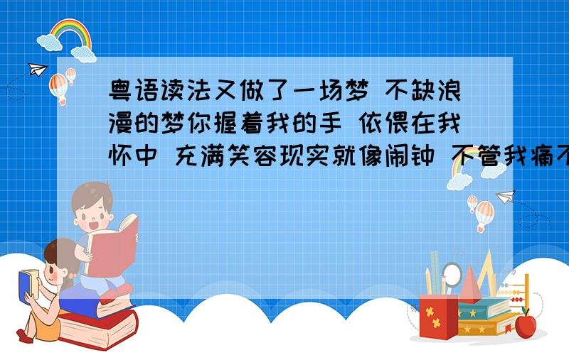 粤语读法又做了一场梦 不缺浪漫的梦你握着我的手 依偎在我怀中 充满笑容现实就像闹钟 不管我痛不痛 就在这一分钟你仅存我的