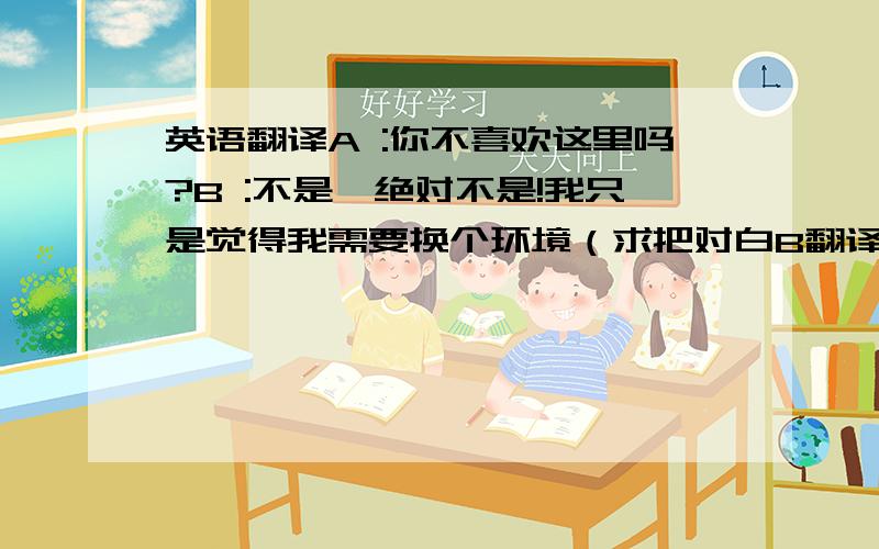 英语翻译A :你不喜欢这里吗?B :不是,绝对不是!我只是觉得我需要换个环境（求把对白B翻译成英语）