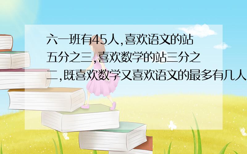 六一班有45人,喜欢语文的站五分之三,喜欢数学的站三分之二,既喜欢数学又喜欢语文的最多有几人,至少有几人?列算式,要解答