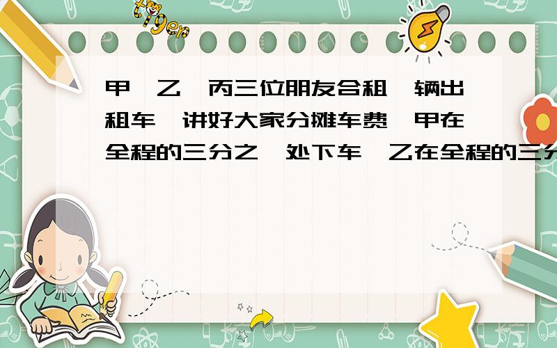 甲、乙、丙三位朋友合租一辆出租车,讲好大家分摊车费,甲在全程的三分之一处下车,乙在全程的三分之二处下车,丙坐到终点,共付