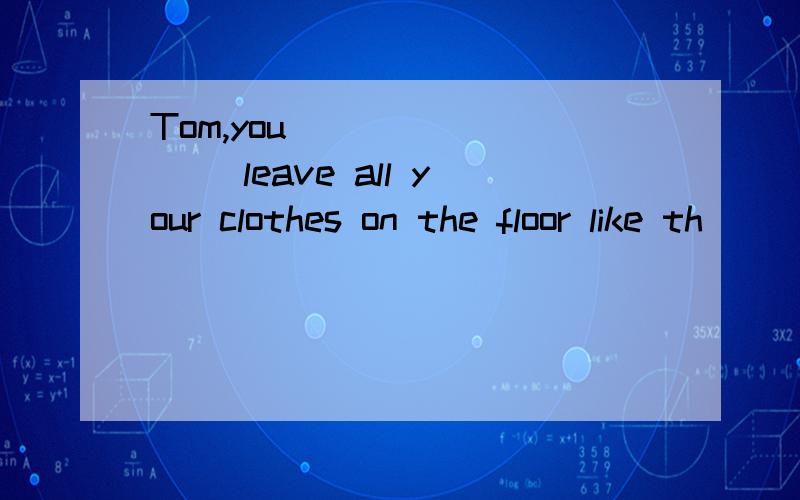 Tom,you ________ leave all your clothes on the floor like th