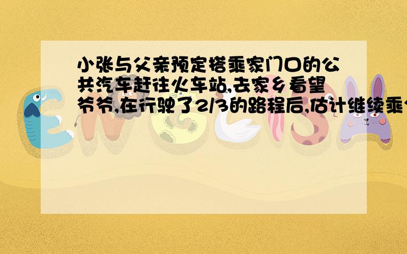 小张与父亲预定搭乘家门口的公共汽车赶往火车站,去家乡看望爷爷,在行驶了2/3的路程后,估计继续乘公共汽