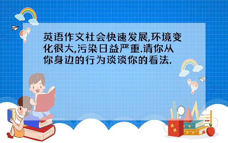 英语作文社会快速发展,环境变化很大,污染日益严重.请你从你身边的行为谈谈你的看法.