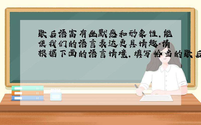 歇后语富有幽默感和形象性,能使我们的语言表达更具情趣.请根据下面的语言情境,填写恰当的歇后语.