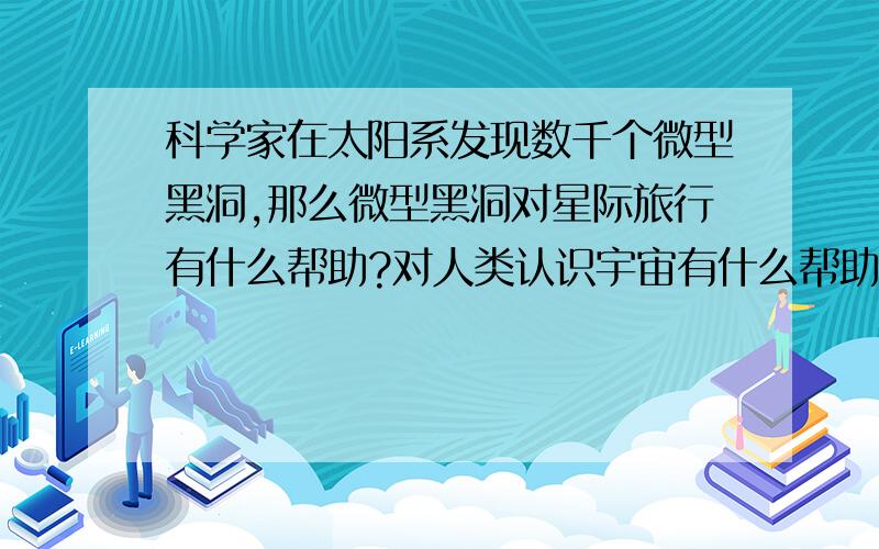 科学家在太阳系发现数千个微型黑洞,那么微型黑洞对星际旅行有什么帮助?对人类认识宇宙有什么帮助?