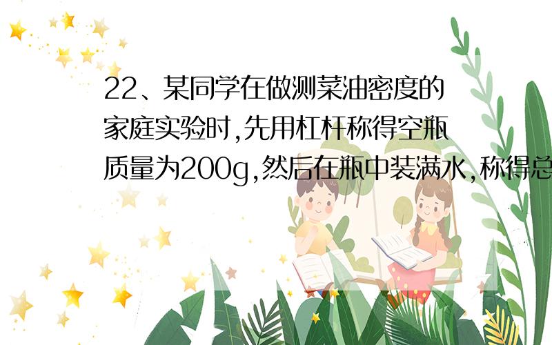 22、某同学在做测菜油密度的家庭实验时,先用杠杆称得空瓶质量为200g,然后在瓶中装满水,称得总质量是600g,再在瓶中