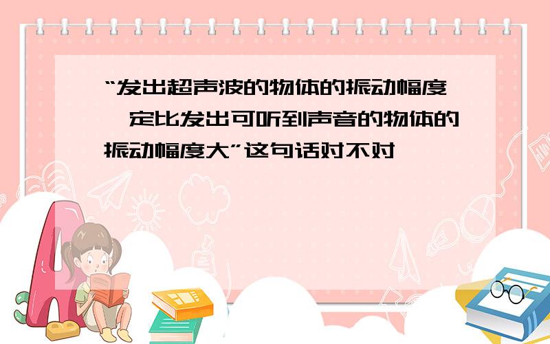 “发出超声波的物体的振动幅度一定比发出可听到声音的物体的振动幅度大”这句话对不对