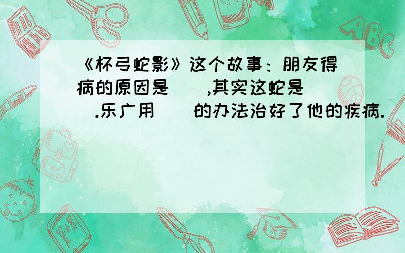 《杯弓蛇影》这个故事：朋友得病的原因是（）,其实这蛇是（）.乐广用（）的办法治好了他的疾病.