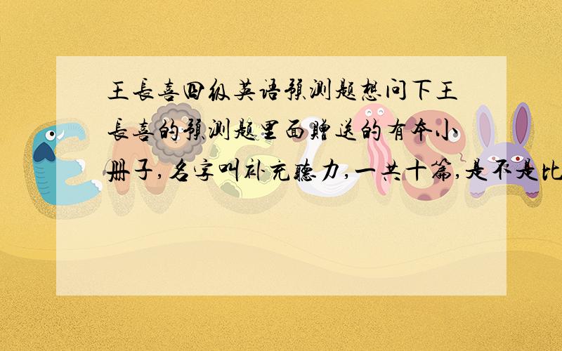 王长喜四级英语预测题想问下王长喜的预测题里面赠送的有本小册子,名字叫补充听力,一共十篇,是不是比四级真题要难啊 ?做了好