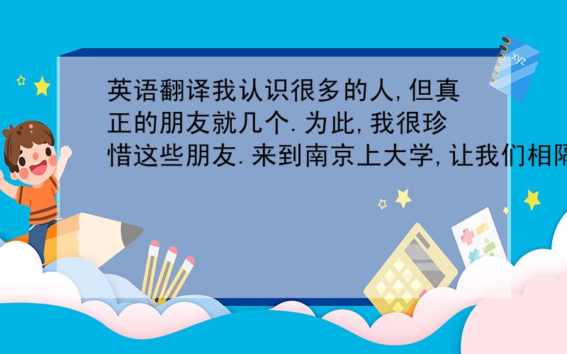 英语翻译我认识很多的人,但真正的朋友就几个.为此,我很珍惜这些朋友.来到南京上大学,让我们相隔两地见不到面,为此,我们常