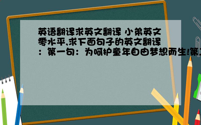 英语翻译求英文翻译 小弟英文零水平,求下面句子的英文翻译：第一句：为呵护童年自由梦想而生!第二句：关爱儿童儿童成长从这里