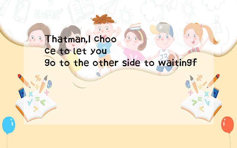 Thatman,I chooce to let you go to the other side to waitingf