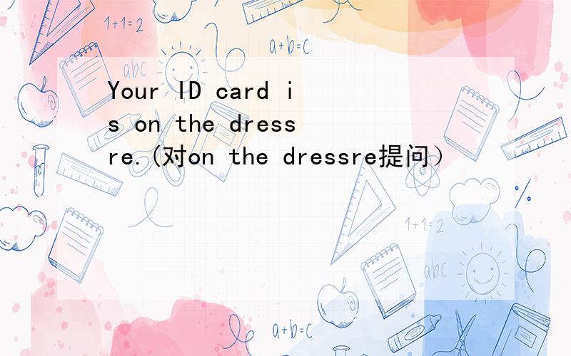 Your ID card is on the dressre.(对on the dressre提问）