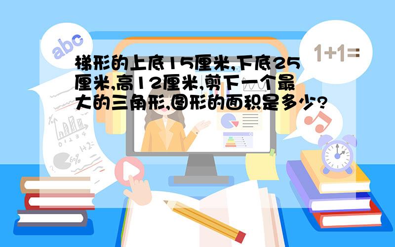 梯形的上底15厘米,下底25厘米,高12厘米,剪下一个最大的三角形,图形的面积是多少?