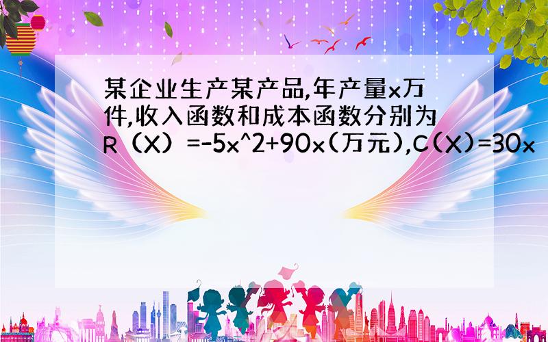 某企业生产某产品,年产量x万件,收入函数和成本函数分别为R（X）=-5x^2+90x(万元),C(X)=30x（万元）,