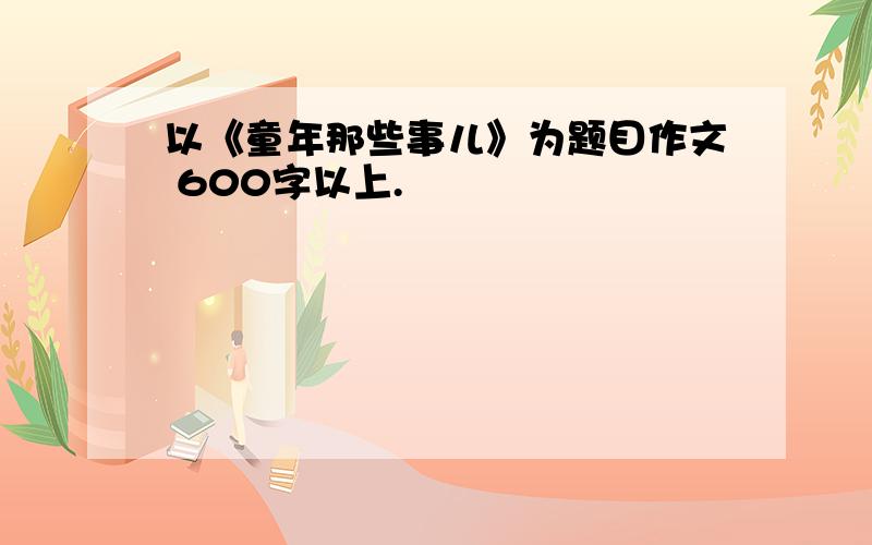 以《童年那些事儿》为题目作文 600字以上.