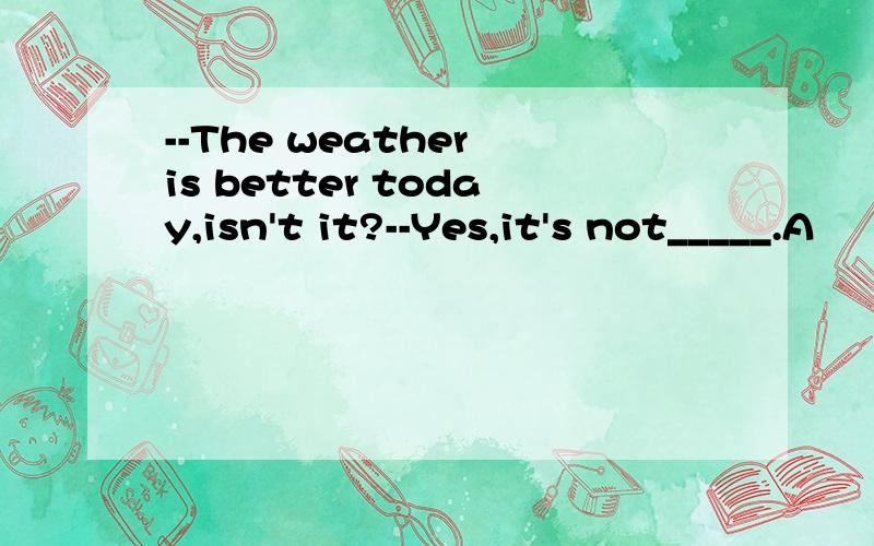 --The weather is better today,isn't it?--Yes,it's not_____.A