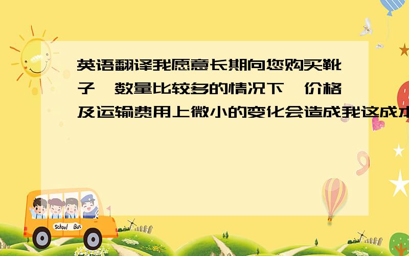 英语翻译我愿意长期向您购买靴子,数量比较多的情况下,价格及运输费用上微小的变化会造成我这成本的增加,希望您能提供更便宜的