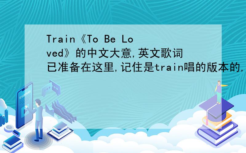 Train《To Be Loved》的中文大意,英文歌词已准备在这里,记住是train唱的版本的,翻译认真负责的加分!