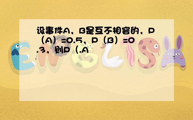 设事件A，B是互不相容的，P（A）=0.5，P（B）=0.3，则P（.A