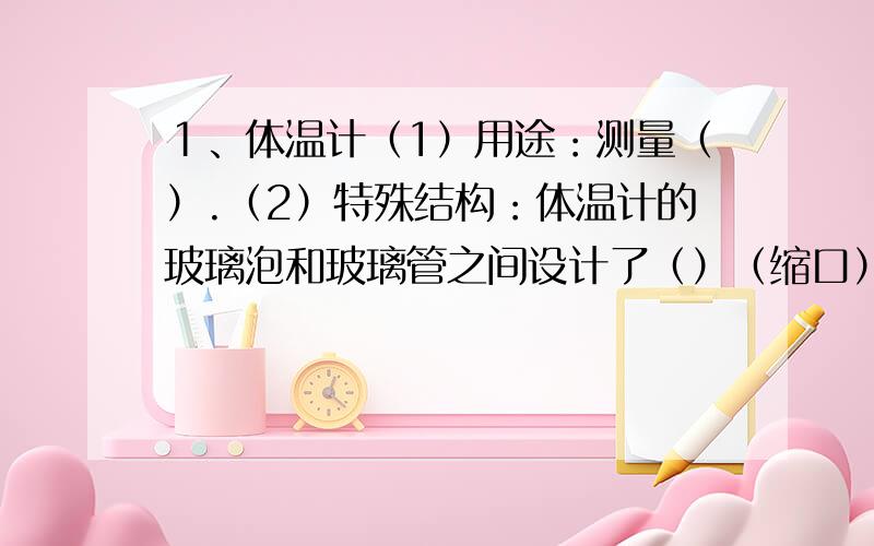 １、体温计（1）用途：测量（）.（2）特殊结构：体温计的玻璃泡和玻璃管之间设计了（）（缩口）.