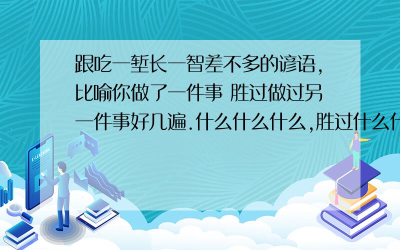 跟吃一堑长一智差不多的谚语,比喻你做了一件事 胜过做过另一件事好几遍.什么什么什么,胜过什么什么好几句 或者好几遍.好像