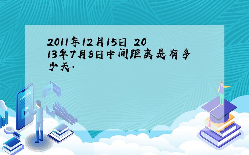 2011年12月15日 2013年7月8日中间距离是有多少天.