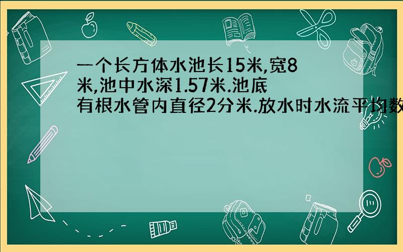 一个长方体水池长15米,宽8米,池中水深1.57米.池底有根水管内直径2分米.放水时水流平均数度为每秒2分米