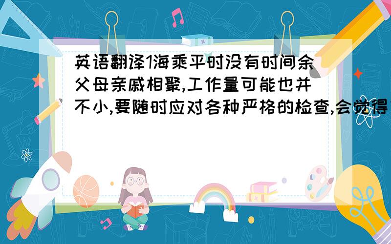 英语翻译1海乘平时没有时间余父母亲戚相聚,工作量可能也并不小,要随时应对各种严格的检查,会觉得有压力么?2这个职业会遇到