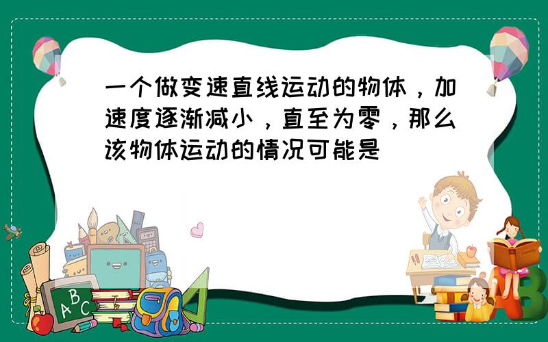 一个做变速直线运动的物体，加速度逐渐减小，直至为零，那么该物体运动的情况可能是（　　）