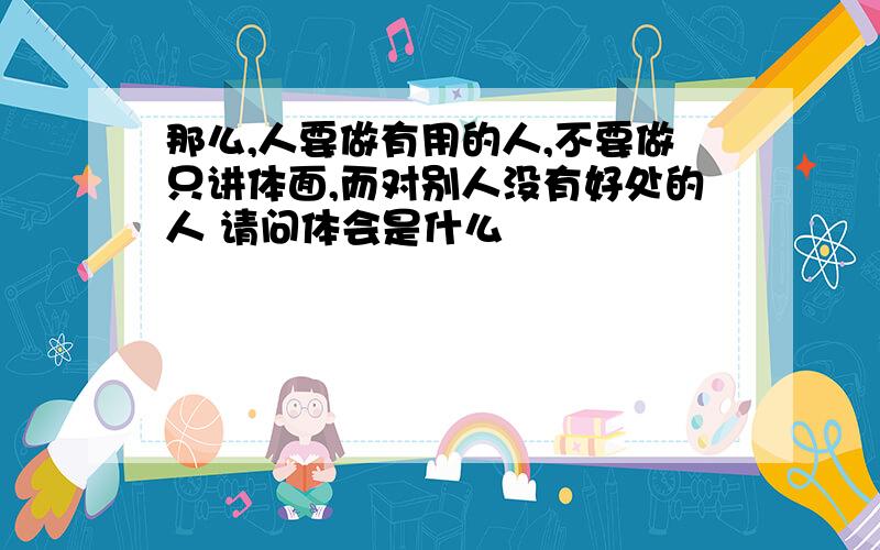 那么,人要做有用的人,不要做只讲体面,而对别人没有好处的人 请问体会是什么