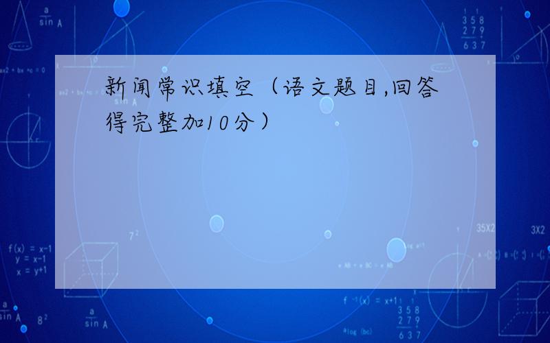 新闻常识填空（语文题目,回答得完整加10分）