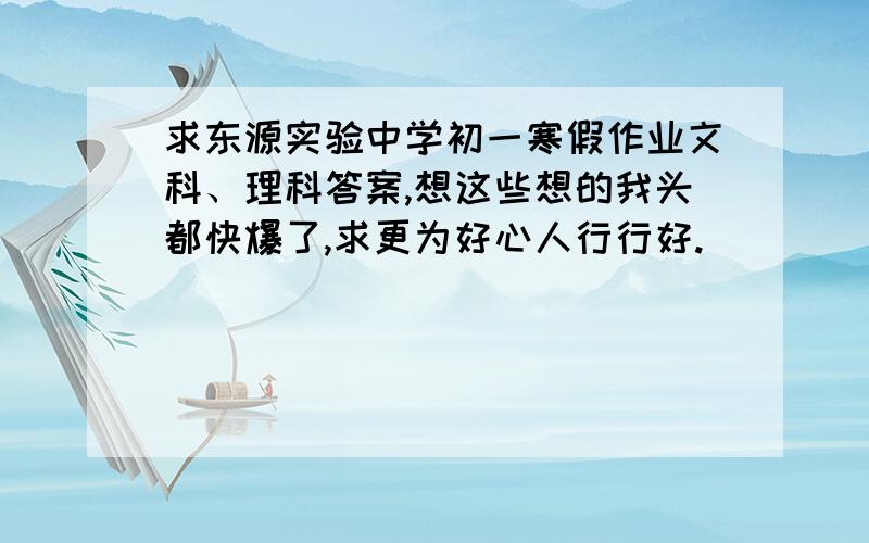 求东源实验中学初一寒假作业文科、理科答案,想这些想的我头都快爆了,求更为好心人行行好.