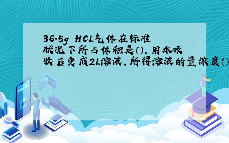 36.5g HCL气体在标准状况下所占体积是（）,用水吸收后变成2L溶液,所得溶液的量浓度（）,若与NAOH完全中