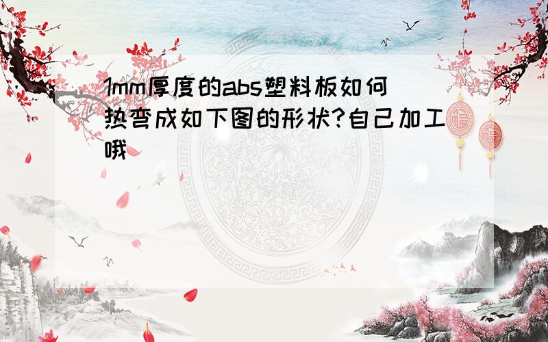 1mm厚度的abs塑料板如何热弯成如下图的形状?自己加工哦