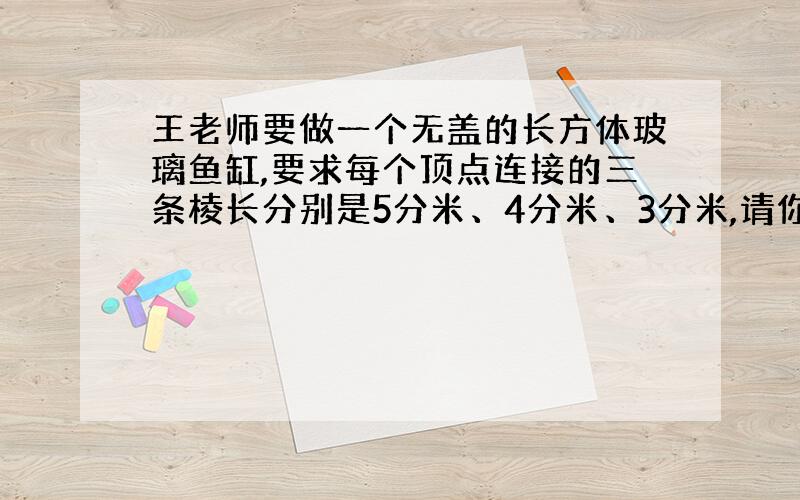 王老师要做一个无盖的长方体玻璃鱼缸,要求每个顶点连接的三条棱长分别是5分米、4分米、3分米,请你帮王老师设计一下怎样才节