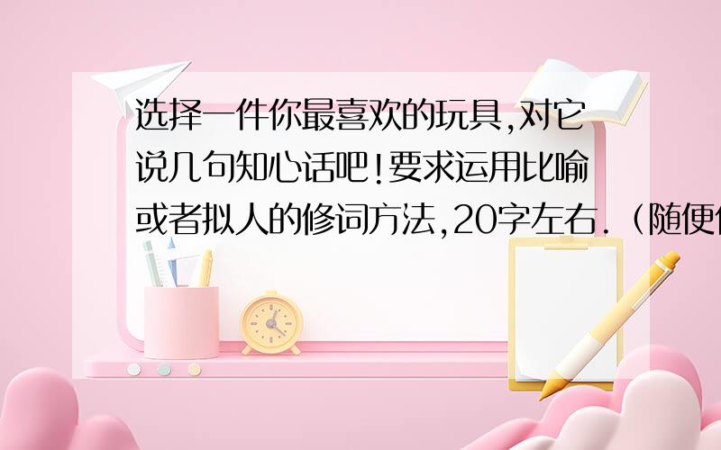 选择一件你最喜欢的玩具,对它说几句知心话吧!要求运用比喻或者拟人的修词方法,20字左右.（随便什么玩具都行,重点是写好,