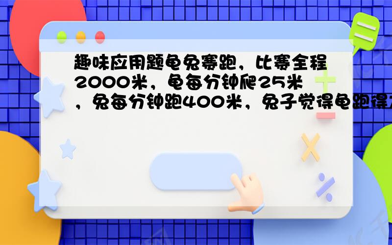 趣味应用题龟兔赛跑，比赛全程2000米，龟每分钟爬25米，兔每分钟跑400米，兔子觉得龟跑得太慢了，跑了一会儿就睡了一觉