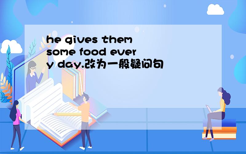 he gives them some food every day.改为一般疑问句