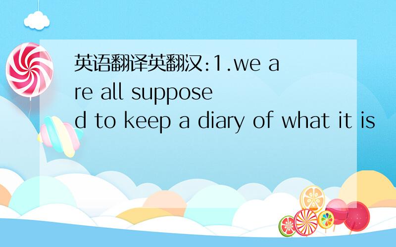 英语翻译英翻汉:1.we are all supposed to keep a diary of what it is