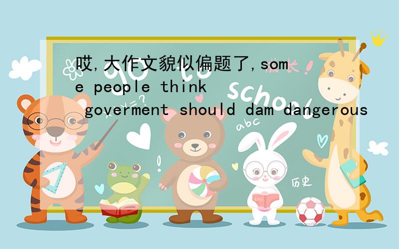 哎,大作文貌似偏题了,some people think goverment should dam dangerous