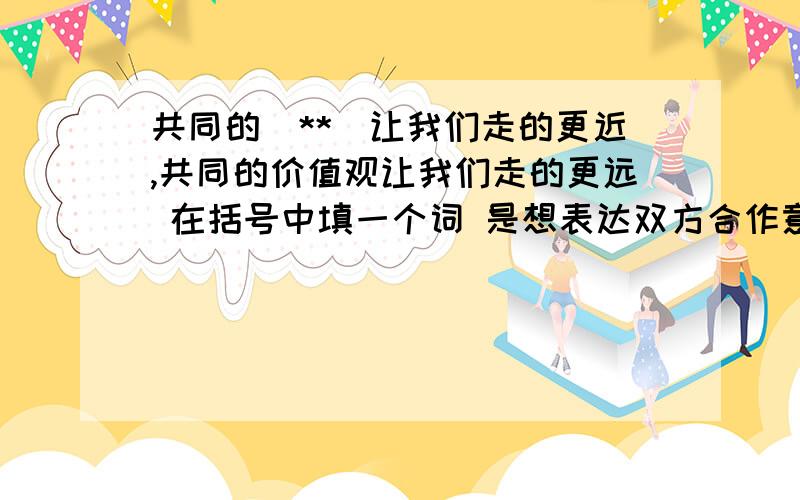 共同的（**）让我们走的更近,共同的价值观让我们走的更远 在括号中填一个词 是想表达双方合作意愿的