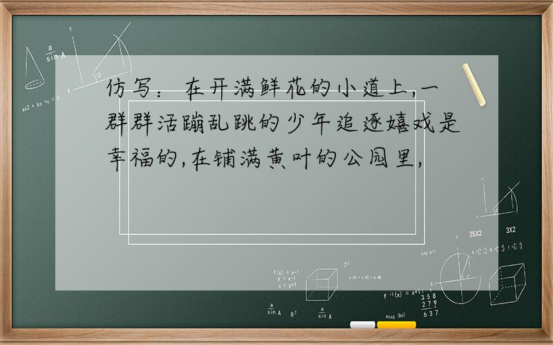 仿写：在开满鲜花的小道上,一群群活蹦乱跳的少年追逐嬉戏是幸福的,在铺满黄叶的公园里,