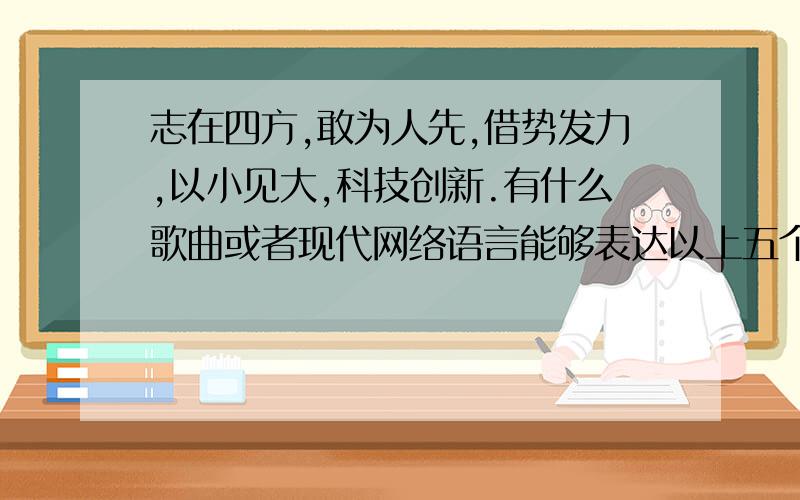 志在四方,敢为人先,借势发力,以小见大,科技创新.有什么歌曲或者现代网络语言能够表达以上五个成语的意思